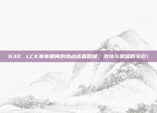 632. LCK赛事期间的热点话题回顾，激情与荣耀的交织！