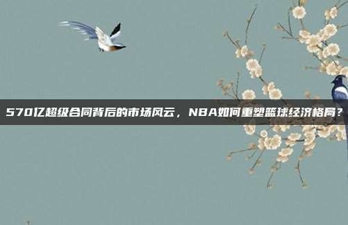 570亿超级合同背后的市场风云，NBA如何重塑篮球经济格局？