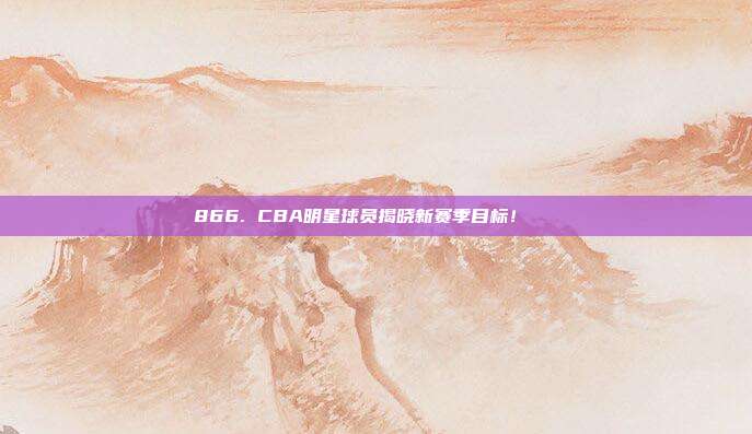 866. CBA明星球员揭晓新赛季目标！🏀