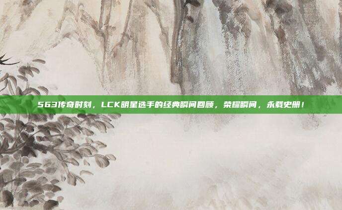 563传奇时刻，LCK明星选手的经典瞬间回顾，荣耀瞬间，永载史册！