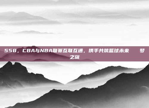 558，CBA与NBA联赛互联互通，携手共筑篮球未来🌐梦之旅