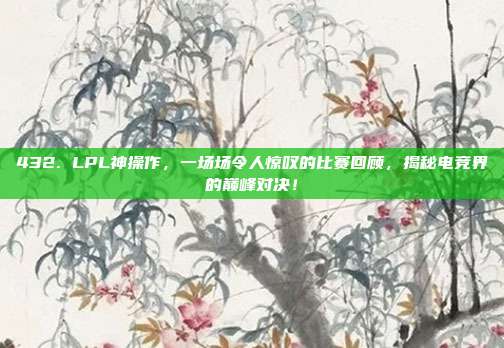 432. LPL神操作，一场场令人惊叹的比赛回顾，揭秘电竞界的巅峰对决！